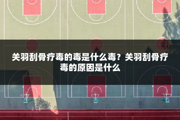 关羽刮骨疗毒的毒是什么毒?关羽刮骨疗毒的原因是什么