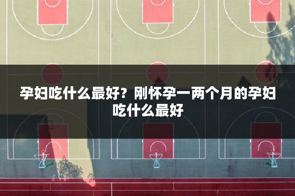 孕妇吃什么最好?刚怀孕一两个月的孕妇吃什么最好