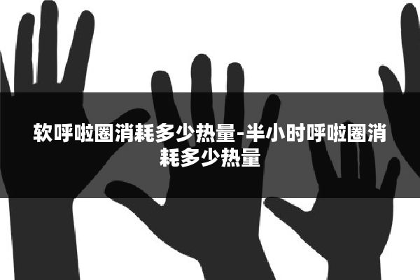 软呼啦圈消耗多少热量-半小时呼啦圈消耗多少热量