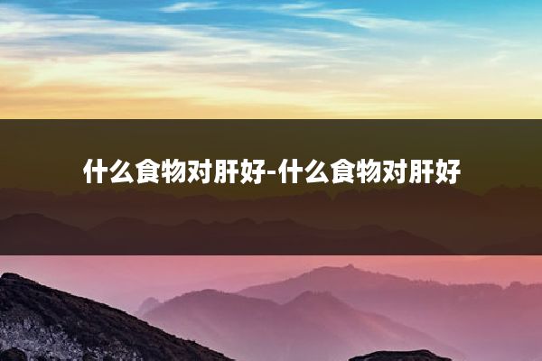 什么食物对肝好-什么食物对肝好