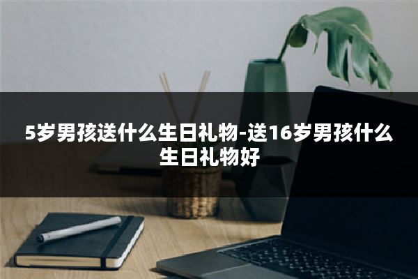 5岁男孩送什么生日礼物-送16岁男孩什么生日礼物好