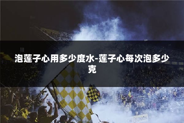 泡莲子心用多少度水-莲子心每次泡多少克
