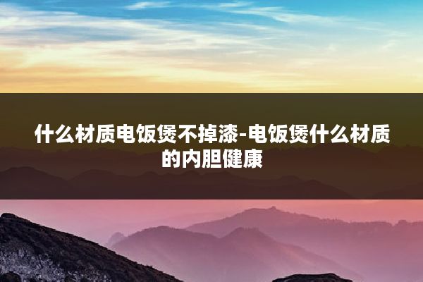 什么材质电饭煲不掉漆-电饭煲什么材质的内胆健康
