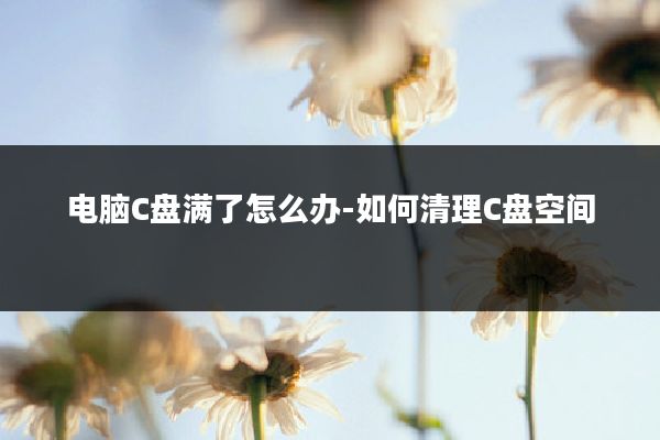 电脑C盘满了怎么办-如何清理C盘空间