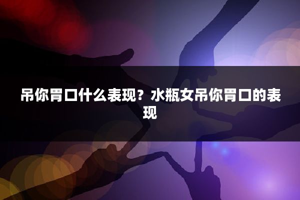 吊你胃口什么表现?水瓶女吊你胃口的表现