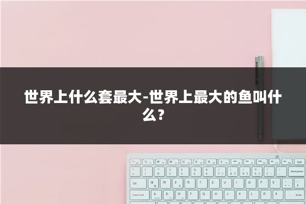 世界上什么套最大-世界上最大的鱼叫什么？