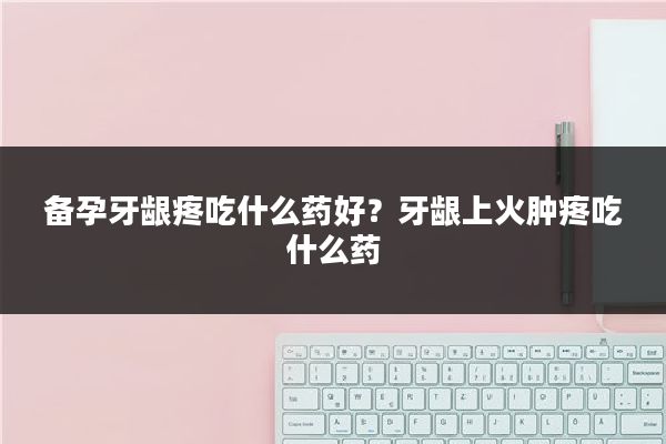备孕牙龈疼吃什么药好?牙龈上火肿疼吃什么药