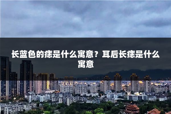 长蓝色的痣是什么寓意?耳后长痣是什么寓意
