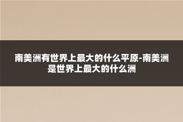 南美洲有世界上最大的什么平原-南美洲是世界上最大的什么洲