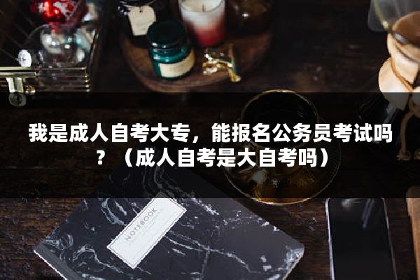 我是成人自考大专，能报名公务员考试吗？（成人自考是大自考吗）