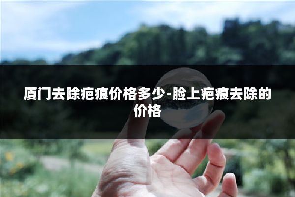 厦门去除疤痕价格多少-脸上疤痕去除的价格