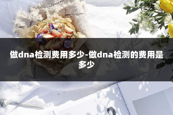做dna检测费用多少-做dna检测的费用是多少