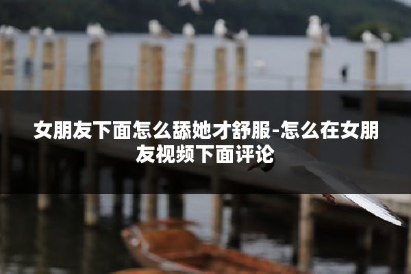 女朋友下面怎么舔她才舒服-怎么在女朋友视频下面评论
