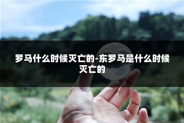 罗马什么时候灭亡的-东罗马是什么时候灭亡的