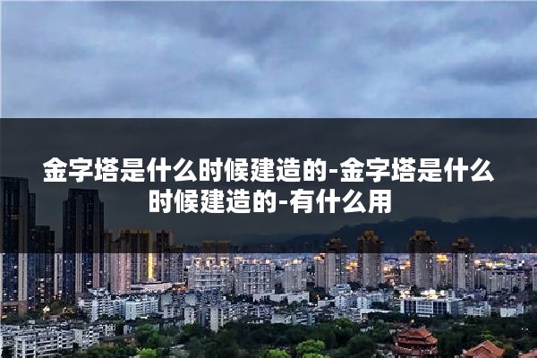 金字塔是什么时候建造的-金字塔是什么时候建造的-有什么用