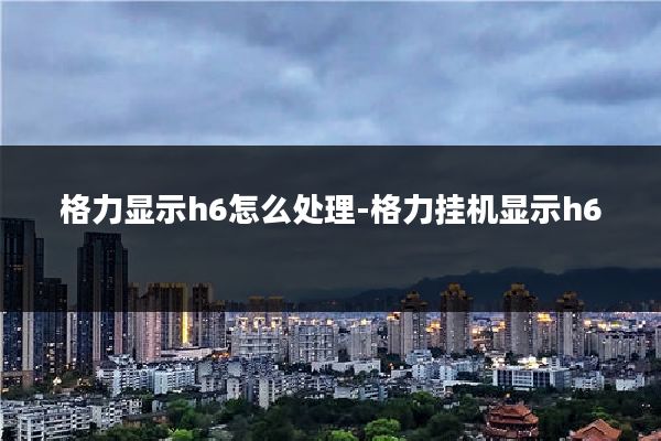 格力显示h6怎么处理-格力挂机显示h6