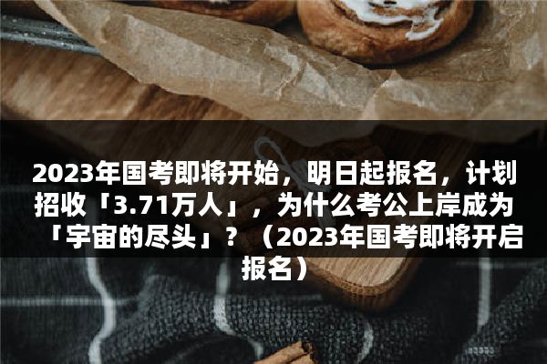 2023年国考即将开始，明日起报名，计划招收「3.71万人」，为什么考公上岸成为「宇宙的尽头」？（2023年国考即将开启报名）