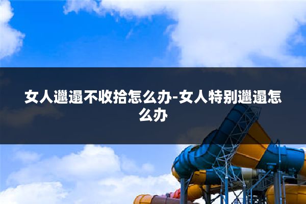 女人邋遢不收拾怎么办-女人特别邋遢怎么办