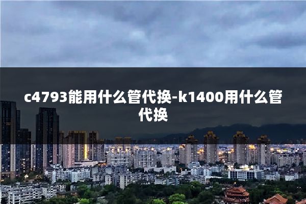 c4793能用什么管代换-k1400用什么管代换