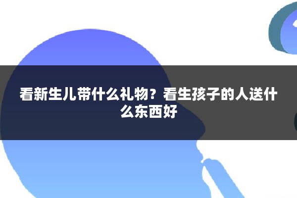 看新生儿带什么礼物?看生孩子的人送什么东西好