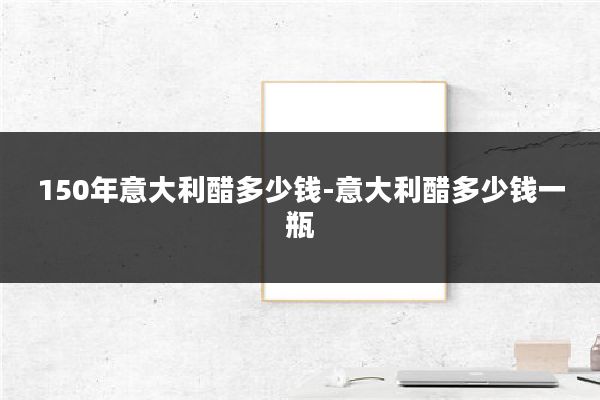 150年意大利醋多少钱-意大利醋多少钱一瓶