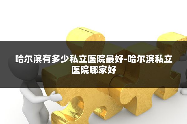 哈尔滨有多少私立医院最好-哈尔滨私立医院哪家好