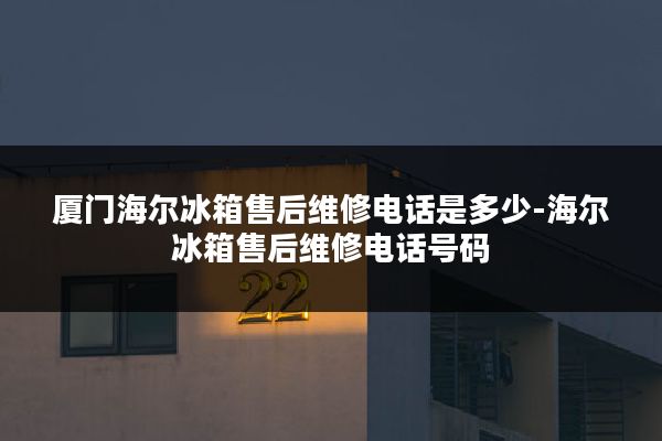 厦门海尔冰箱售后维修电话是多少-海尔冰箱售后维修电话号码