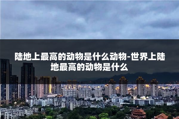 陆地上最高的动物是什么动物-世界上陆地最高的动物是什么