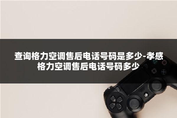 查询格力空调售后电话号码是多少-孝感格力空调售后电话号码多少