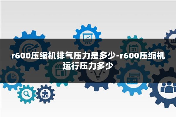 r600压缩机排气压力是多少-r600压缩机运行压力多少