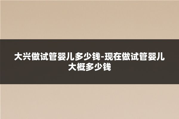 大兴做试管婴儿多少钱-现在做试管婴儿大概多少钱