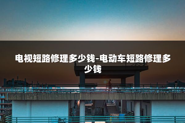 电视短路修理多少钱-电动车短路修理多少钱