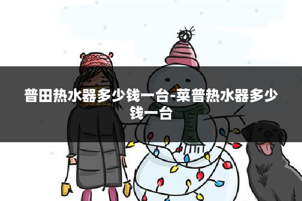 普田热水器多少钱一台-菜普热水器多少钱一台