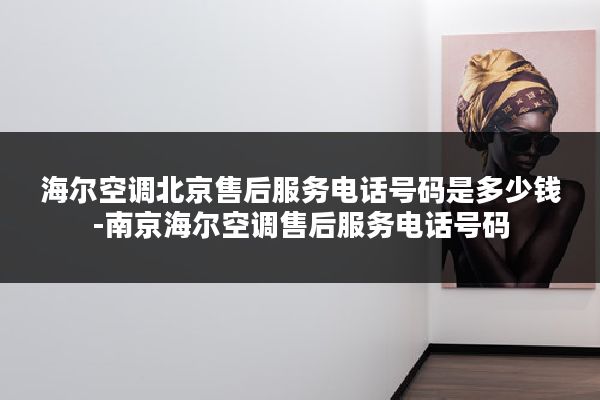 海尔空调北京售后服务电话号码是多少钱-南京海尔空调售后服务电话号码