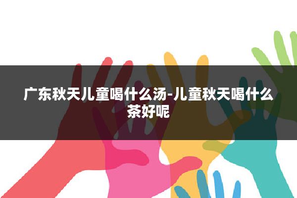 广东秋天儿童喝什么汤-儿童秋天喝什么茶好呢