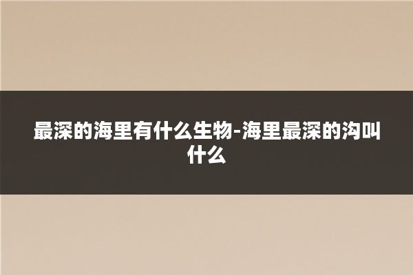 最深的海里有什么生物-海里最深的沟叫什么