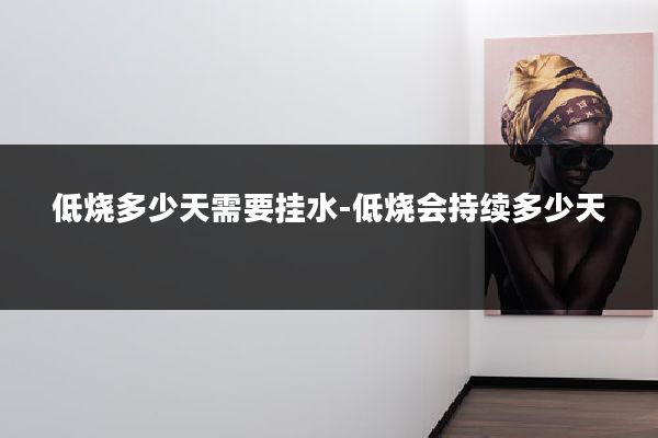 低烧多少天需要挂水-低烧会持续多少天