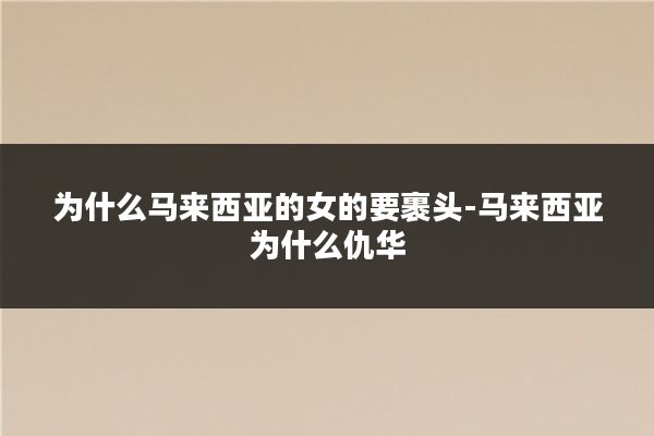 为什么马来西亚的女的要裹头-马来西亚为什么仇华
