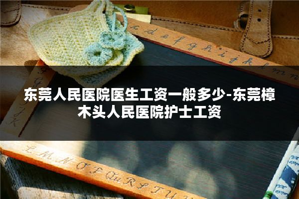 东莞人民医院医生工资一般多少-东莞樟木头人民医院护士工资