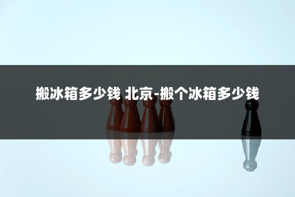 搬冰箱多少钱 北京-搬个冰箱多少钱