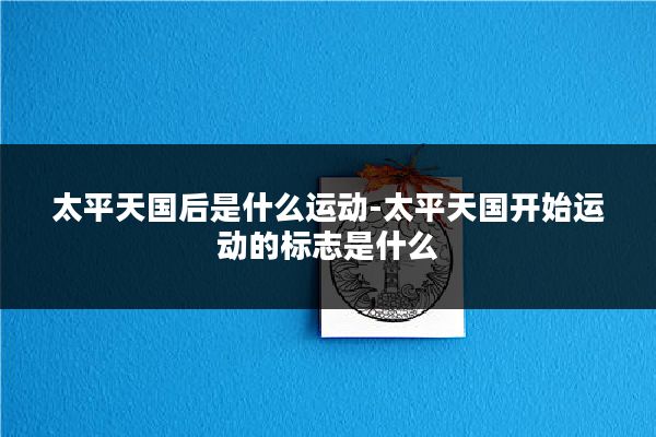 太平天国后是什么运动-太平天国开始运动的标志是什么