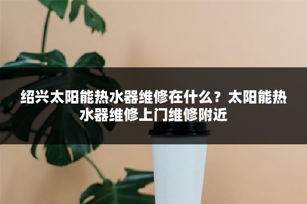 绍兴太阳能热水器维修在什么？太阳能热水器维修上门维修附近