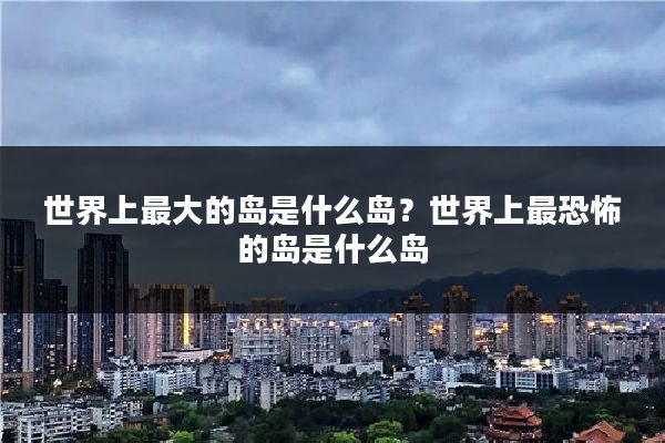 世界上最大的岛是什么岛？世界上最恐怖的岛是什么岛