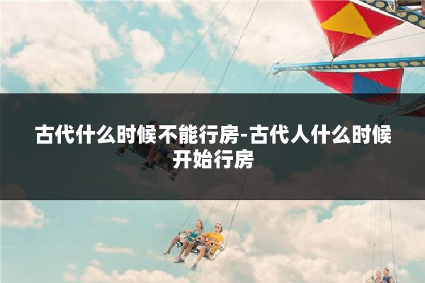 古代什么时候不能行房-古代人什么时候开始行房