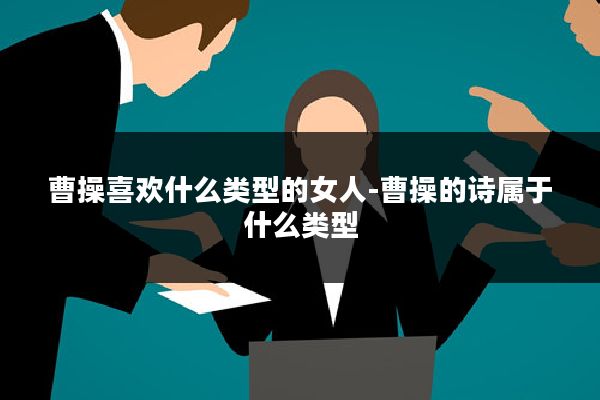 曹操喜欢什么类型的女人-曹操的诗属于什么类型