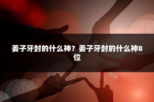 姜子牙封的什么神?姜子牙封的什么神8位