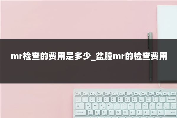 mr检查的费用是多少_盆腔mr的检查费用