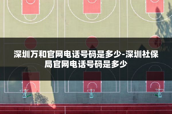 深圳万和官网电话号码是多少-深圳社保局官网电话号码是多少