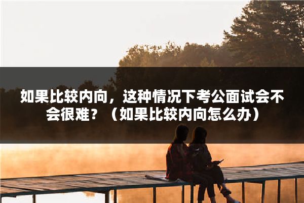 如果比较内向，这种情况下考公面试会不会很难？（如果比较内向怎么办）