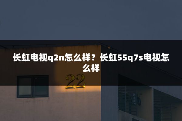 长虹电视q2n怎么样？长虹55q7s电视怎么样
